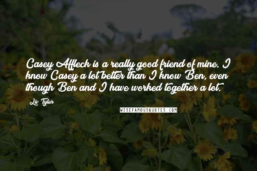 Liv Tyler Quotes: Casey Affleck is a really good friend of mine. I know Casey a lot better than I know Ben, even though Ben and I have worked together a lot.