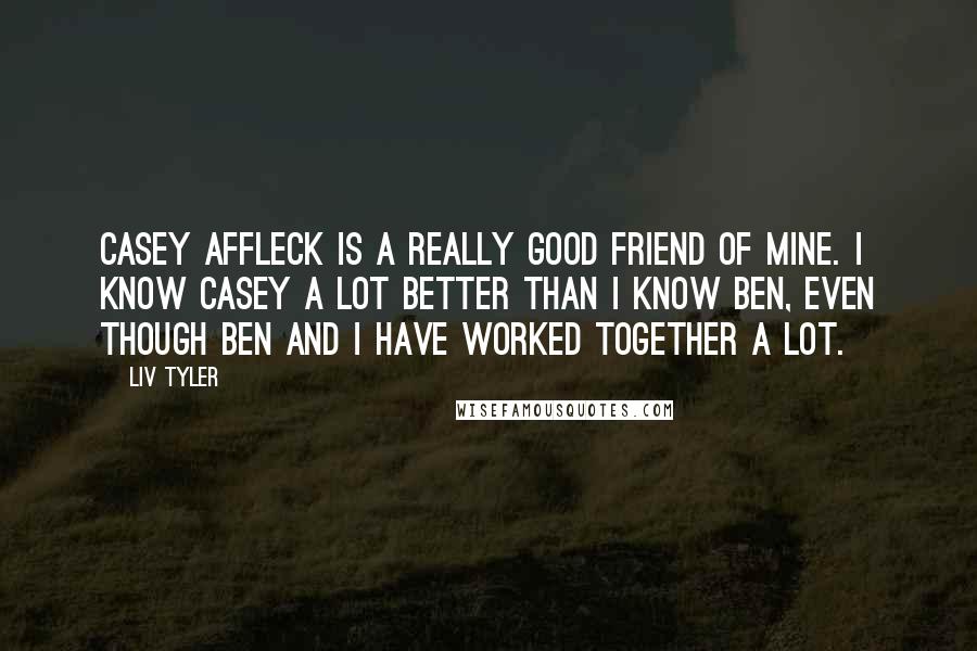 Liv Tyler Quotes: Casey Affleck is a really good friend of mine. I know Casey a lot better than I know Ben, even though Ben and I have worked together a lot.