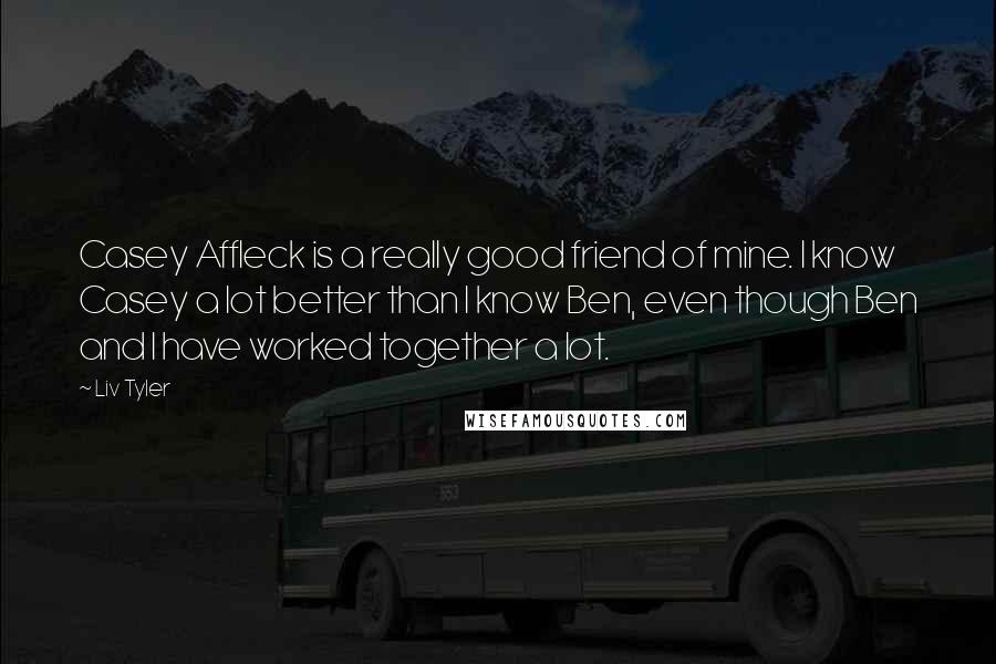 Liv Tyler Quotes: Casey Affleck is a really good friend of mine. I know Casey a lot better than I know Ben, even though Ben and I have worked together a lot.
