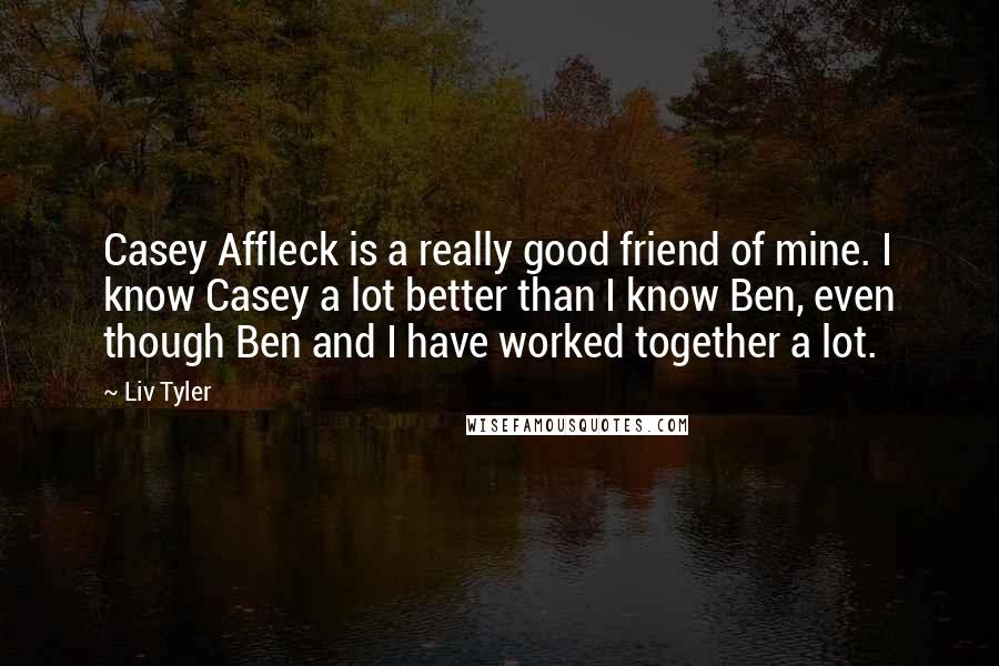 Liv Tyler Quotes: Casey Affleck is a really good friend of mine. I know Casey a lot better than I know Ben, even though Ben and I have worked together a lot.