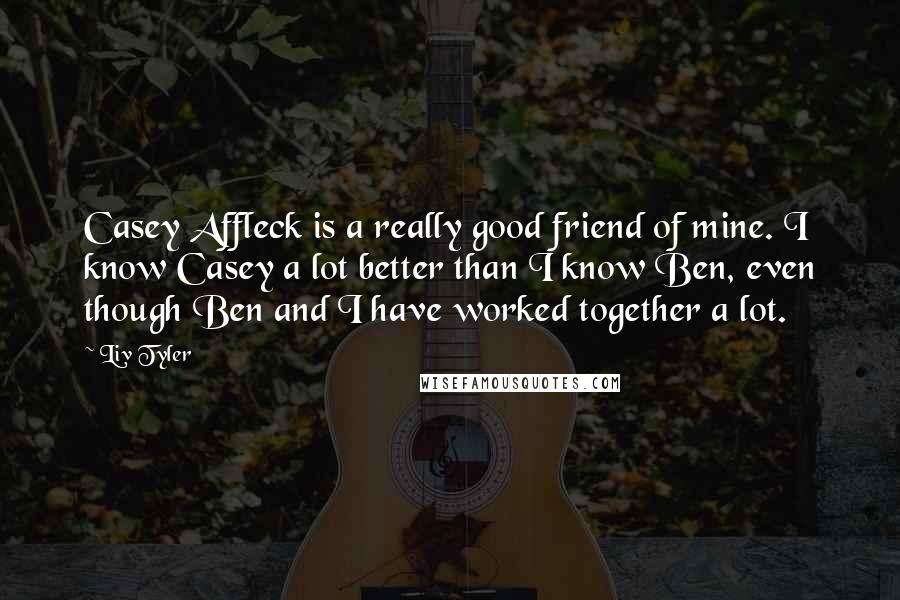 Liv Tyler Quotes: Casey Affleck is a really good friend of mine. I know Casey a lot better than I know Ben, even though Ben and I have worked together a lot.