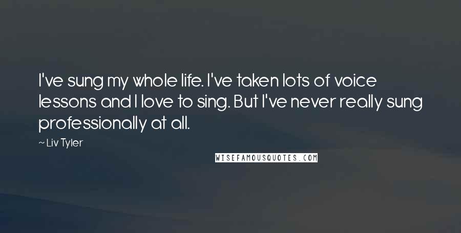 Liv Tyler Quotes: I've sung my whole life. I've taken lots of voice lessons and I love to sing. But I've never really sung professionally at all.