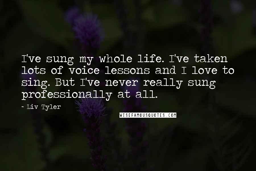 Liv Tyler Quotes: I've sung my whole life. I've taken lots of voice lessons and I love to sing. But I've never really sung professionally at all.