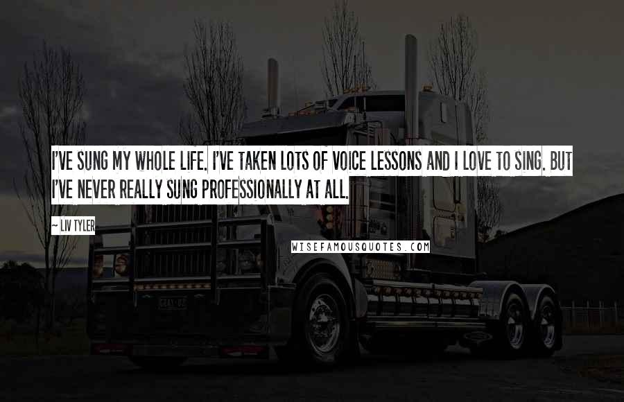 Liv Tyler Quotes: I've sung my whole life. I've taken lots of voice lessons and I love to sing. But I've never really sung professionally at all.