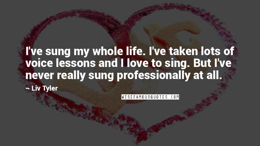 Liv Tyler Quotes: I've sung my whole life. I've taken lots of voice lessons and I love to sing. But I've never really sung professionally at all.