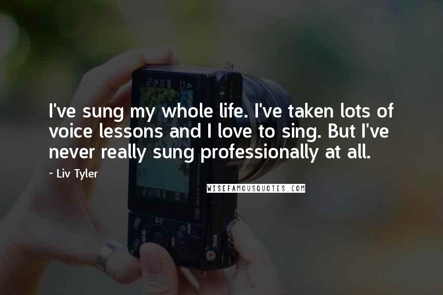 Liv Tyler Quotes: I've sung my whole life. I've taken lots of voice lessons and I love to sing. But I've never really sung professionally at all.