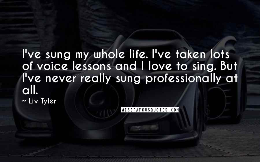 Liv Tyler Quotes: I've sung my whole life. I've taken lots of voice lessons and I love to sing. But I've never really sung professionally at all.