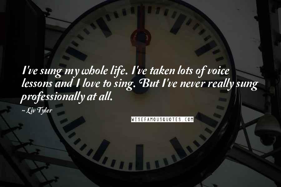 Liv Tyler Quotes: I've sung my whole life. I've taken lots of voice lessons and I love to sing. But I've never really sung professionally at all.