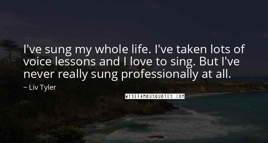 Liv Tyler Quotes: I've sung my whole life. I've taken lots of voice lessons and I love to sing. But I've never really sung professionally at all.