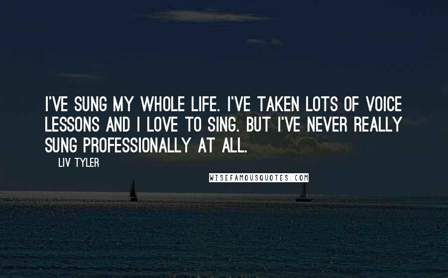 Liv Tyler Quotes: I've sung my whole life. I've taken lots of voice lessons and I love to sing. But I've never really sung professionally at all.