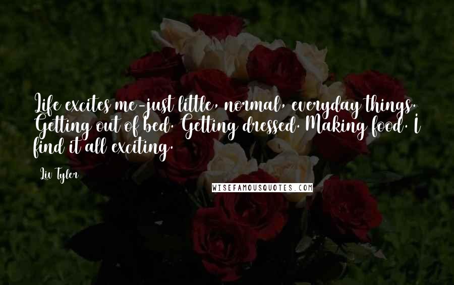 Liv Tyler Quotes: Life excites me-just little, normal, everyday things. Getting out of bed. Getting dressed. Making food. I find it all exciting.