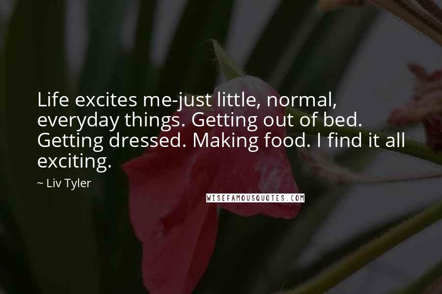 Liv Tyler Quotes: Life excites me-just little, normal, everyday things. Getting out of bed. Getting dressed. Making food. I find it all exciting.