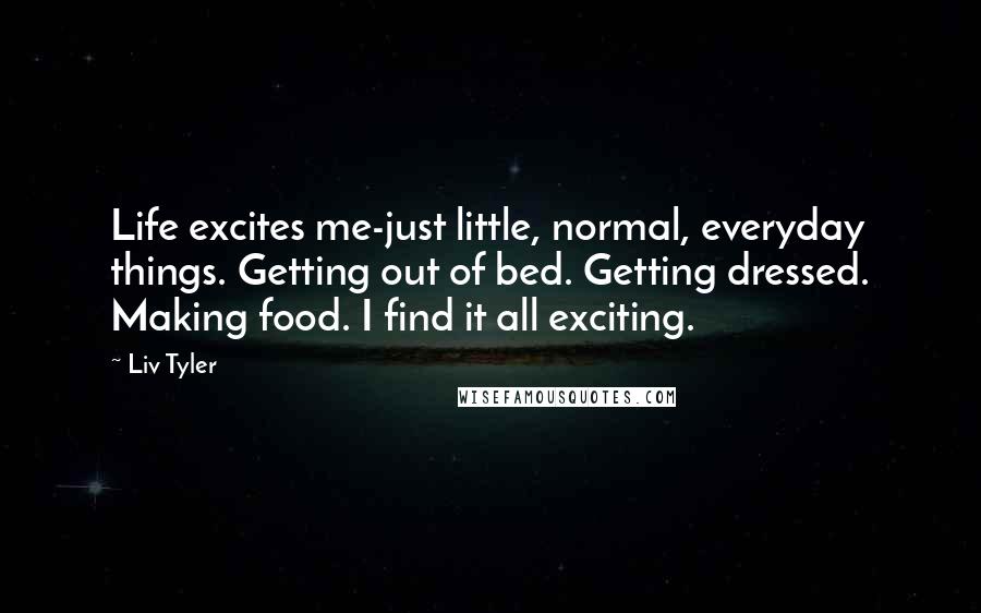 Liv Tyler Quotes: Life excites me-just little, normal, everyday things. Getting out of bed. Getting dressed. Making food. I find it all exciting.