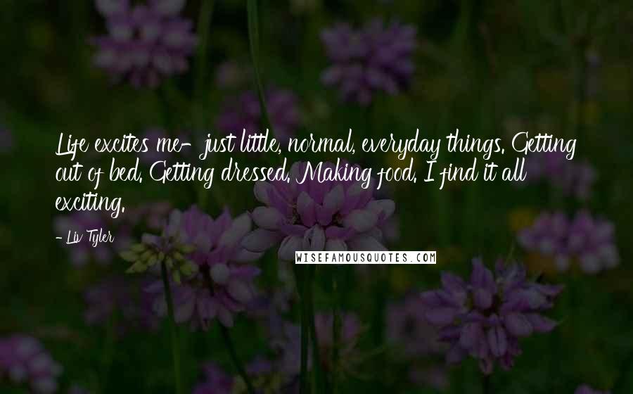 Liv Tyler Quotes: Life excites me-just little, normal, everyday things. Getting out of bed. Getting dressed. Making food. I find it all exciting.