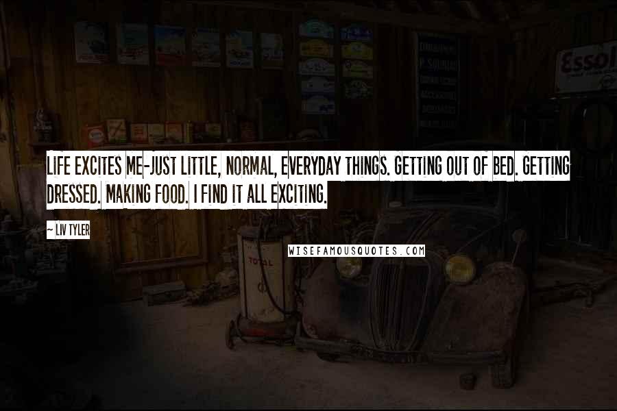 Liv Tyler Quotes: Life excites me-just little, normal, everyday things. Getting out of bed. Getting dressed. Making food. I find it all exciting.
