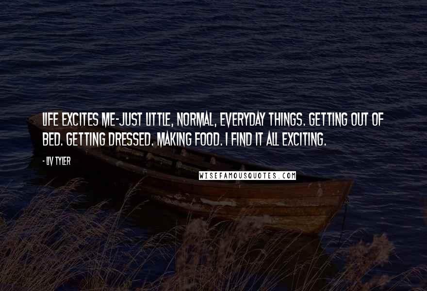Liv Tyler Quotes: Life excites me-just little, normal, everyday things. Getting out of bed. Getting dressed. Making food. I find it all exciting.