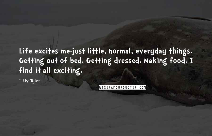 Liv Tyler Quotes: Life excites me-just little, normal, everyday things. Getting out of bed. Getting dressed. Making food. I find it all exciting.