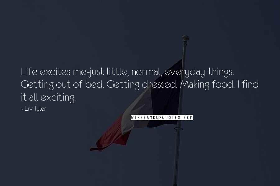 Liv Tyler Quotes: Life excites me-just little, normal, everyday things. Getting out of bed. Getting dressed. Making food. I find it all exciting.