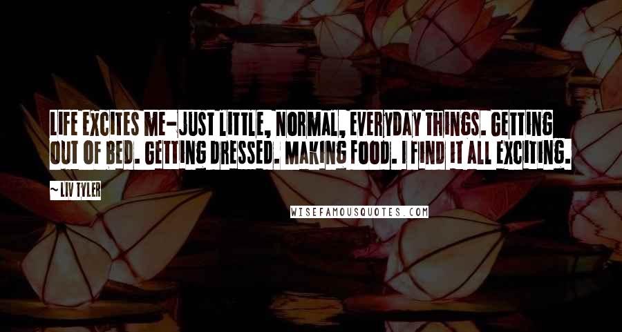Liv Tyler Quotes: Life excites me-just little, normal, everyday things. Getting out of bed. Getting dressed. Making food. I find it all exciting.