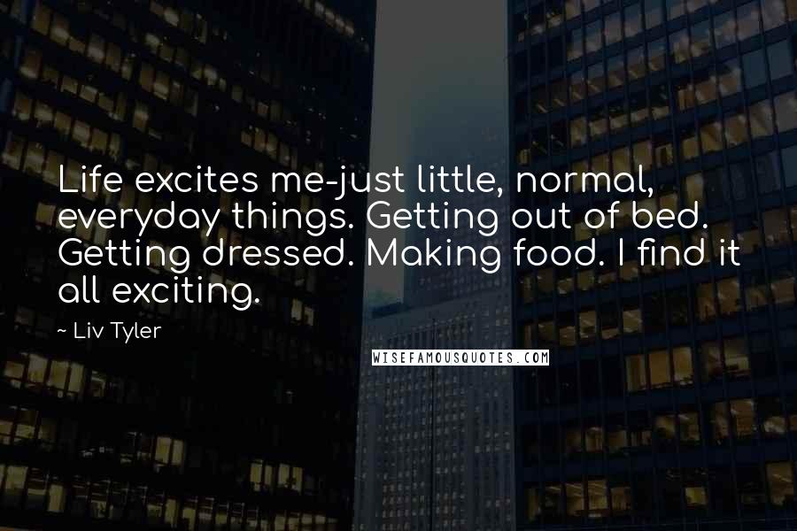 Liv Tyler Quotes: Life excites me-just little, normal, everyday things. Getting out of bed. Getting dressed. Making food. I find it all exciting.