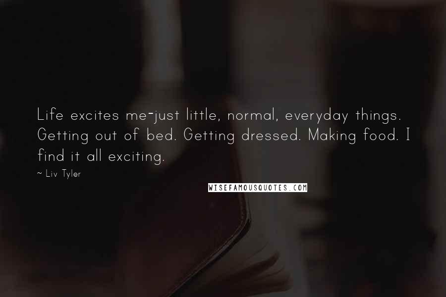 Liv Tyler Quotes: Life excites me-just little, normal, everyday things. Getting out of bed. Getting dressed. Making food. I find it all exciting.