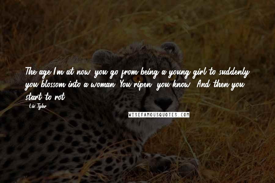 Liv Tyler Quotes: The age I'm at now, you go from being a young girl to suddenly you blossom into a woman. You ripen, you know? And then you start to rot.