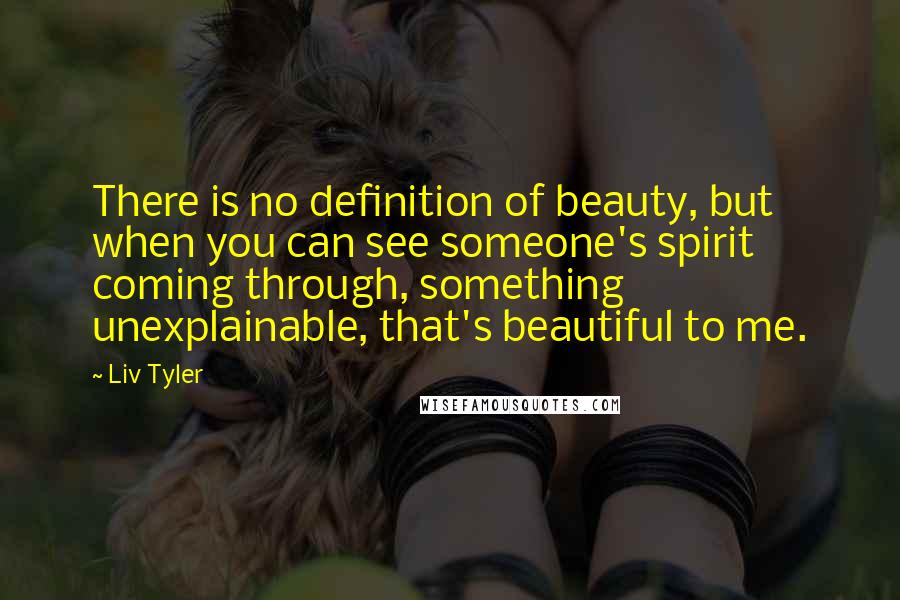 Liv Tyler Quotes: There is no definition of beauty, but when you can see someone's spirit coming through, something unexplainable, that's beautiful to me.