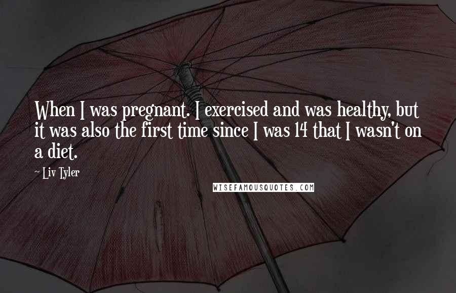 Liv Tyler Quotes: When I was pregnant. I exercised and was healthy, but it was also the first time since I was 14 that I wasn't on a diet.