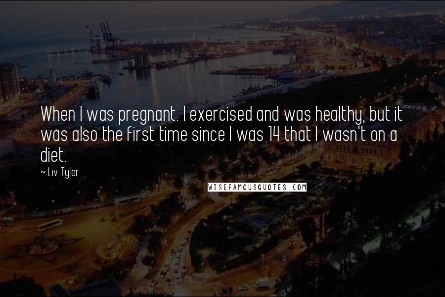 Liv Tyler Quotes: When I was pregnant. I exercised and was healthy, but it was also the first time since I was 14 that I wasn't on a diet.