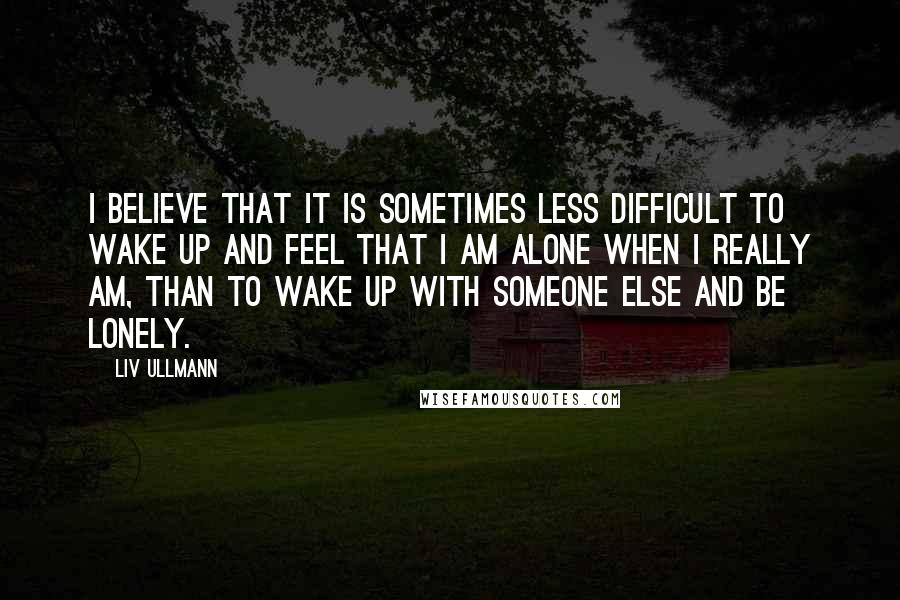 Liv Ullmann Quotes: I believe that it is sometimes less difficult to wake up and feel that I am alone when I really am, than to wake up with someone else and be lonely.