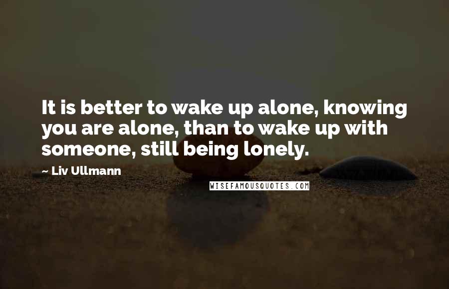 Liv Ullmann Quotes: It is better to wake up alone, knowing you are alone, than to wake up with someone, still being lonely.