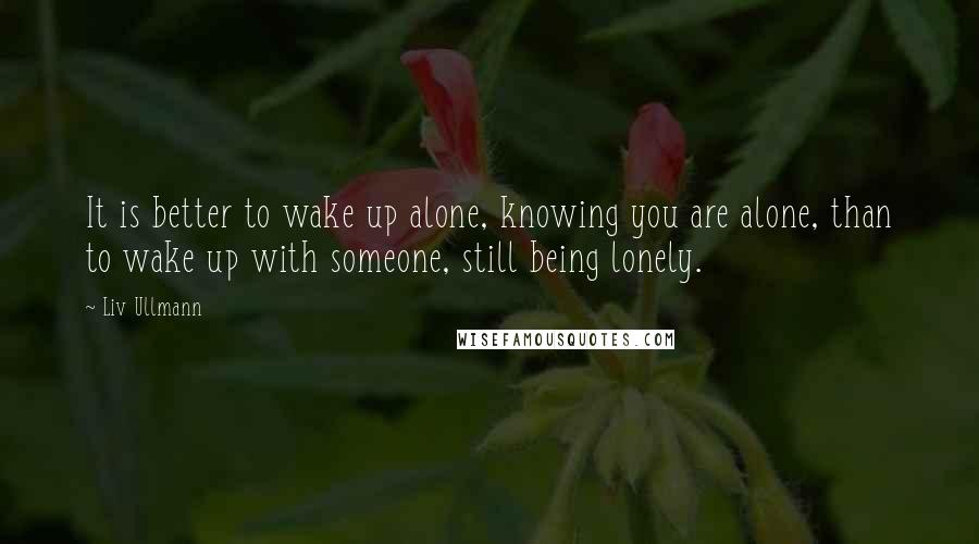 Liv Ullmann Quotes: It is better to wake up alone, knowing you are alone, than to wake up with someone, still being lonely.