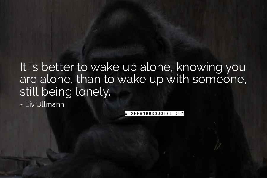 Liv Ullmann Quotes: It is better to wake up alone, knowing you are alone, than to wake up with someone, still being lonely.