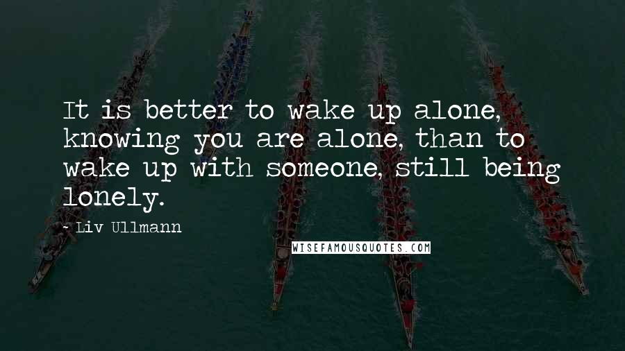 Liv Ullmann Quotes: It is better to wake up alone, knowing you are alone, than to wake up with someone, still being lonely.