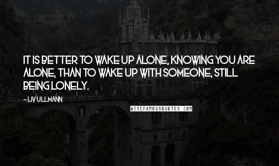 Liv Ullmann Quotes: It is better to wake up alone, knowing you are alone, than to wake up with someone, still being lonely.