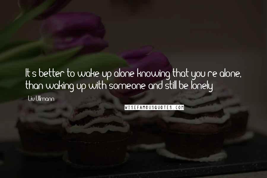 Liv Ullmann Quotes: It's better to wake up alone knowing that you're alone, than waking up with someone and still be lonely