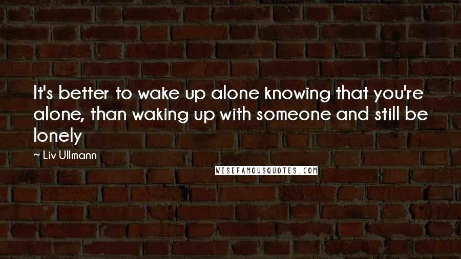 Liv Ullmann Quotes: It's better to wake up alone knowing that you're alone, than waking up with someone and still be lonely