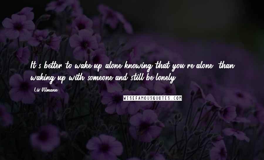 Liv Ullmann Quotes: It's better to wake up alone knowing that you're alone, than waking up with someone and still be lonely