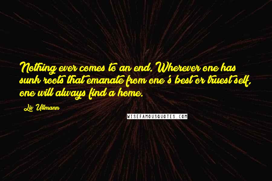 Liv Ullmann Quotes: Nothing ever comes to an end. Wherever one has sunk roots that emanate from one's best or truest self, one will always find a home.