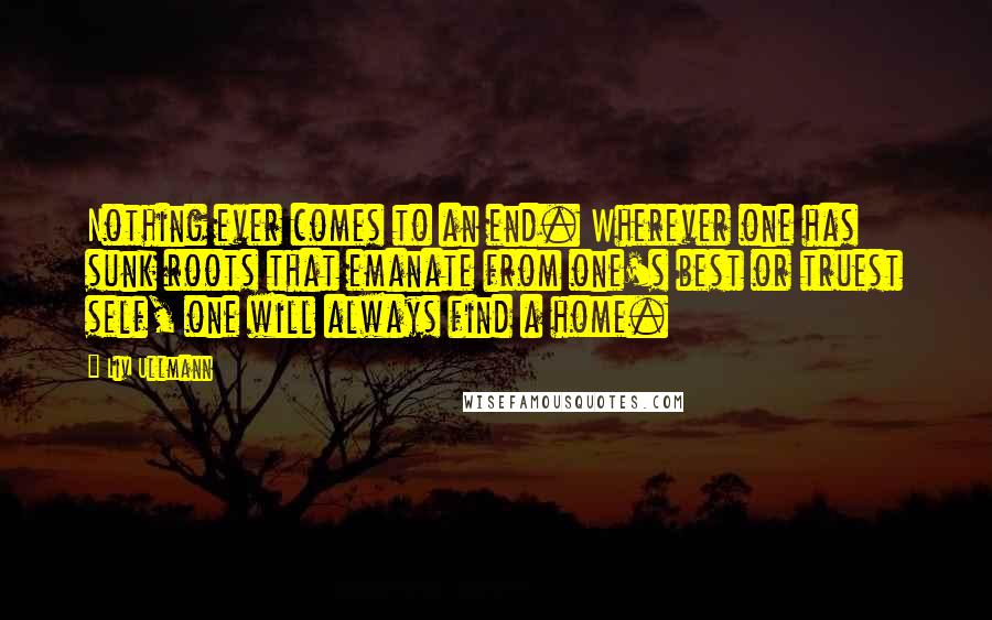 Liv Ullmann Quotes: Nothing ever comes to an end. Wherever one has sunk roots that emanate from one's best or truest self, one will always find a home.