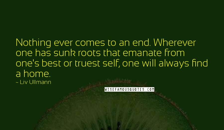 Liv Ullmann Quotes: Nothing ever comes to an end. Wherever one has sunk roots that emanate from one's best or truest self, one will always find a home.