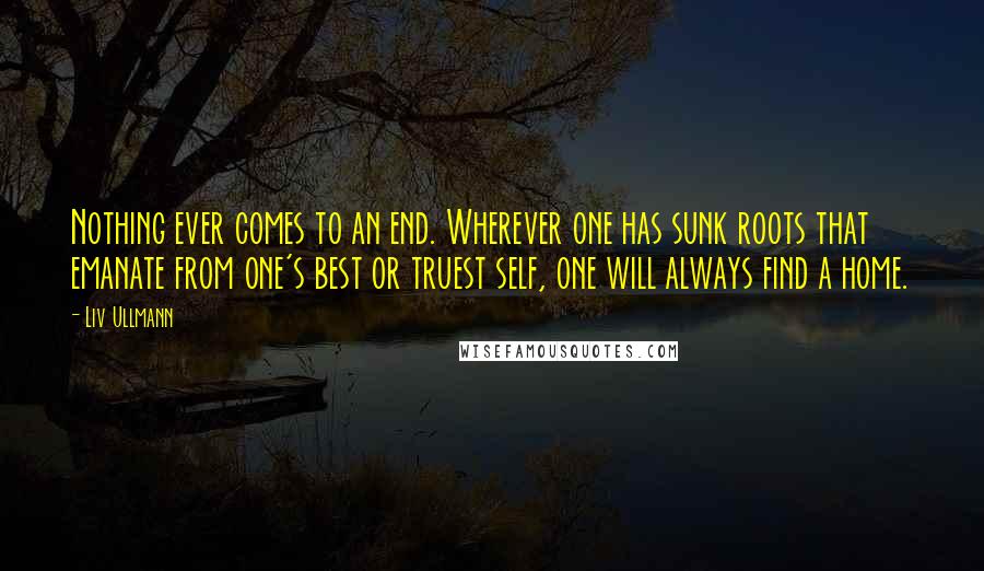 Liv Ullmann Quotes: Nothing ever comes to an end. Wherever one has sunk roots that emanate from one's best or truest self, one will always find a home.