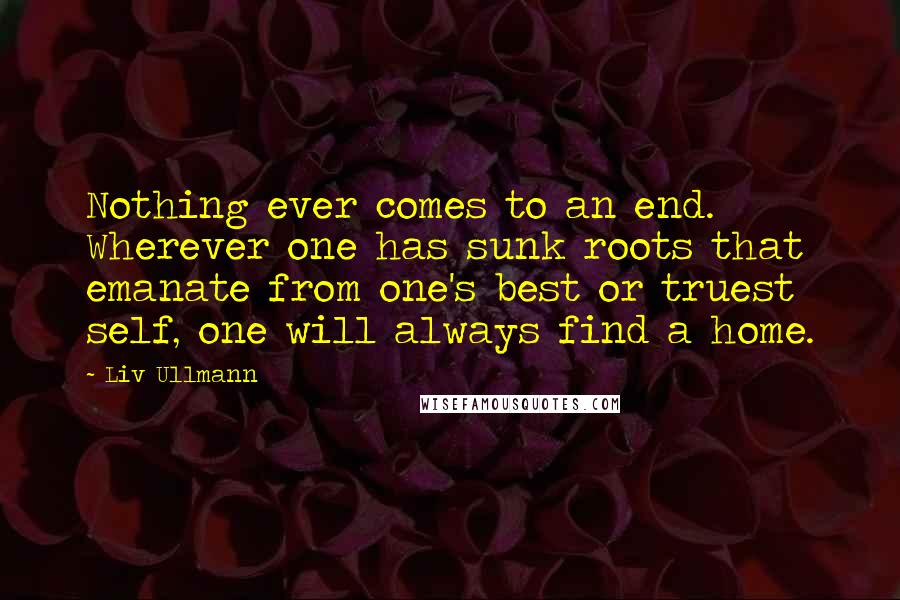 Liv Ullmann Quotes: Nothing ever comes to an end. Wherever one has sunk roots that emanate from one's best or truest self, one will always find a home.