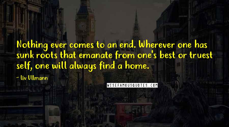 Liv Ullmann Quotes: Nothing ever comes to an end. Wherever one has sunk roots that emanate from one's best or truest self, one will always find a home.