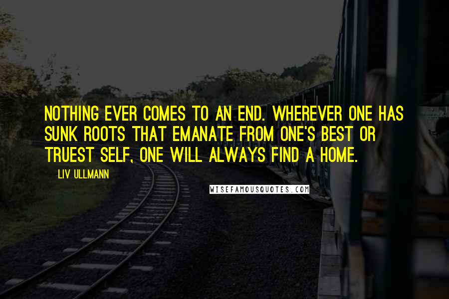 Liv Ullmann Quotes: Nothing ever comes to an end. Wherever one has sunk roots that emanate from one's best or truest self, one will always find a home.