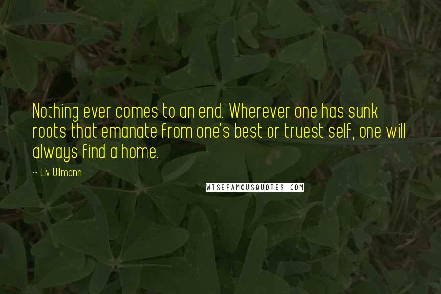 Liv Ullmann Quotes: Nothing ever comes to an end. Wherever one has sunk roots that emanate from one's best or truest self, one will always find a home.