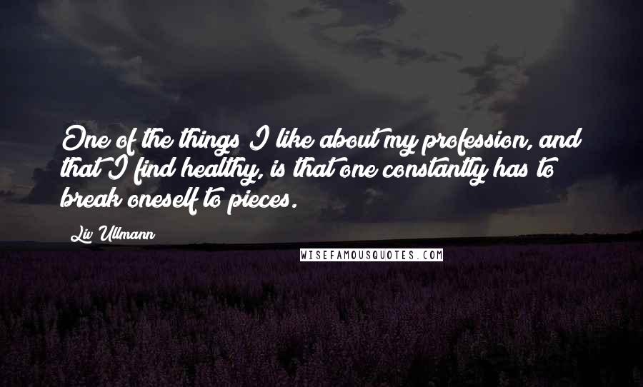 Liv Ullmann Quotes: One of the things I like about my profession, and that I find healthy, is that one constantly has to break oneself to pieces.