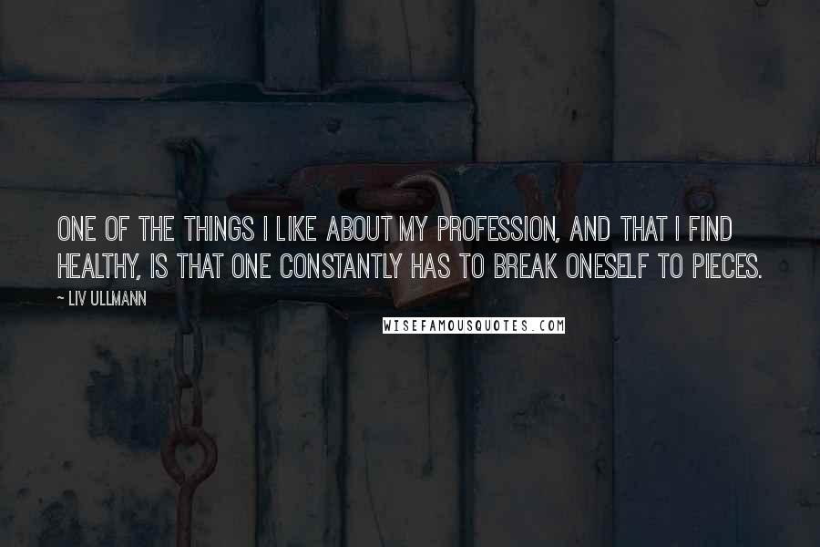 Liv Ullmann Quotes: One of the things I like about my profession, and that I find healthy, is that one constantly has to break oneself to pieces.