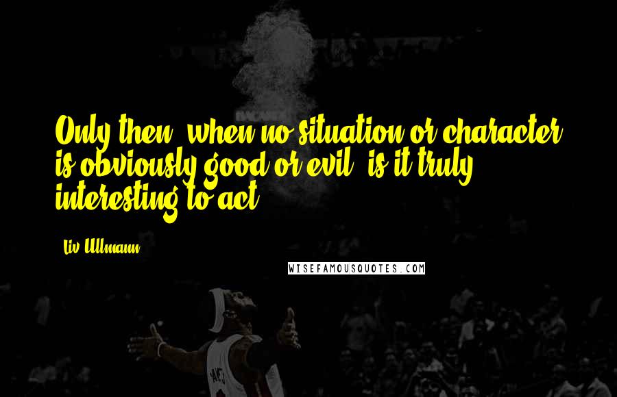 Liv Ullmann Quotes: Only then, when no situation or character is obviously good or evil, is it truly interesting to act.