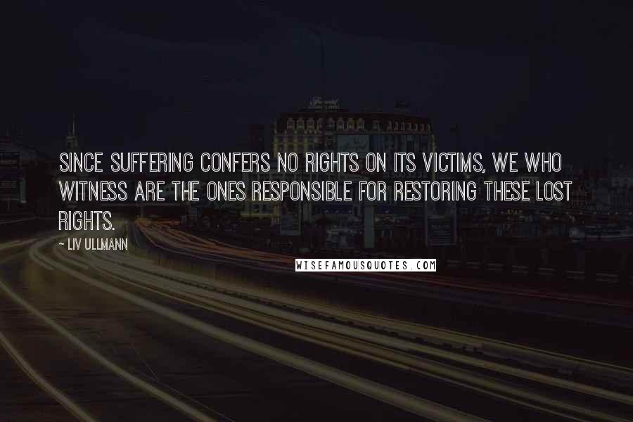 Liv Ullmann Quotes: Since suffering confers no rights on its victims, we who witness are the ones responsible for restoring these lost rights.